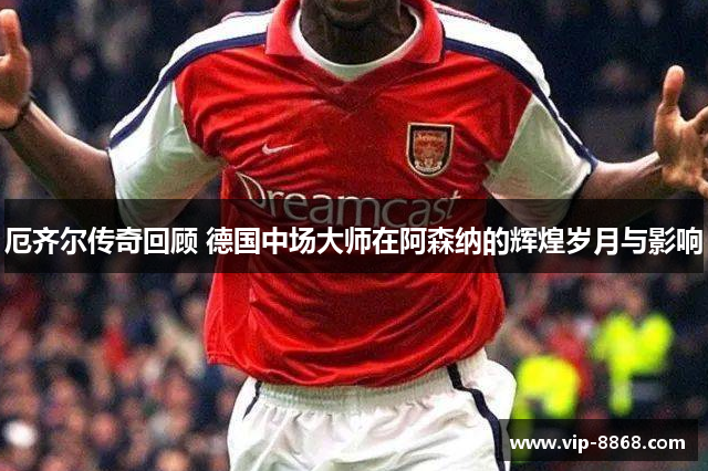厄齐尔传奇回顾 德国中场大师在阿森纳的辉煌岁月与影响