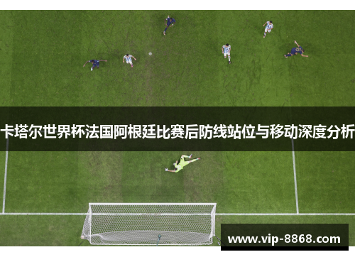 卡塔尔世界杯法国阿根廷比赛后防线站位与移动深度分析