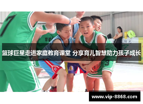 篮球巨星走进家庭教育课堂 分享育儿智慧助力孩子成长