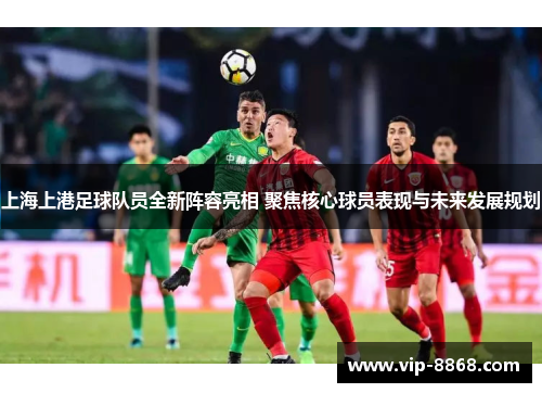 上海上港足球队员全新阵容亮相 聚焦核心球员表现与未来发展规划