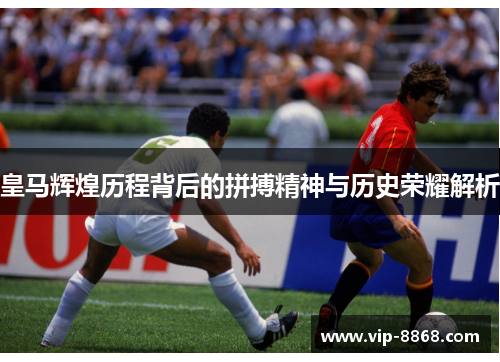 皇马辉煌历程背后的拼搏精神与历史荣耀解析