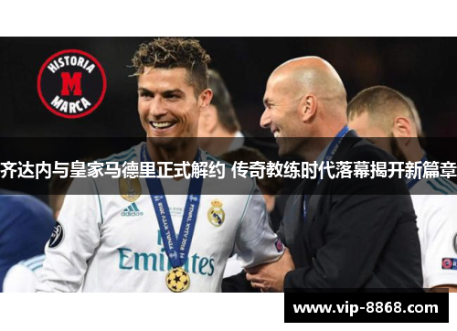 齐达内与皇家马德里正式解约 传奇教练时代落幕揭开新篇章