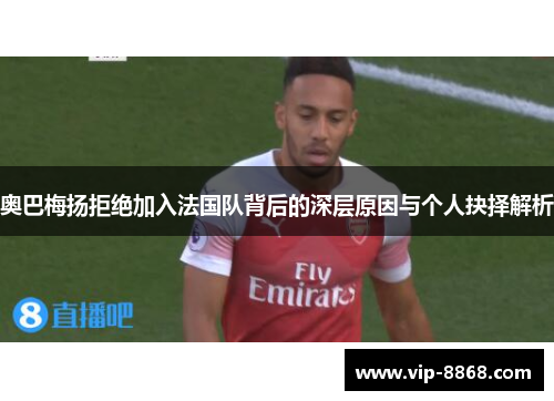 奥巴梅扬拒绝加入法国队背后的深层原因与个人抉择解析 奥巴梅扬拒绝加入法国队背后的深层原因与个人抉择解析