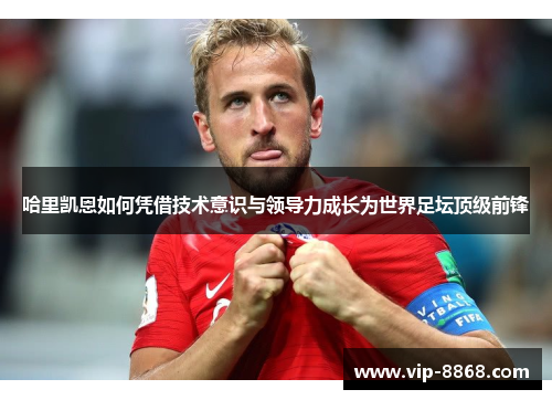 哈里凯恩如何凭借技术意识与领导力成长为世界足坛顶级前锋 哈里凯恩如何凭借技术意识与领导力成长为世界足坛顶级前锋