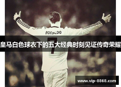 皇马白色球衣下的五大经典时刻见证传奇荣耀