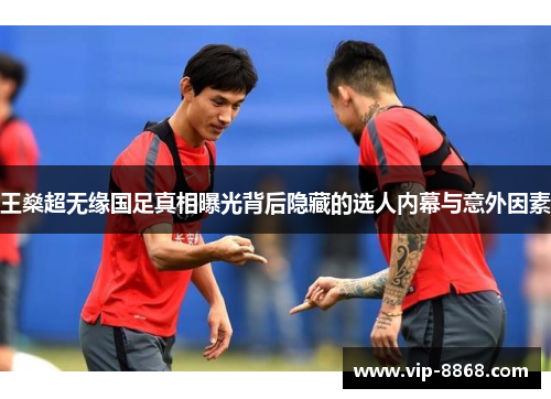 王燊超无缘国足真相曝光背后隐藏的选人内幕与意外因素 王燊超无缘国足真相曝光背后隐藏的选人内幕与意外因素