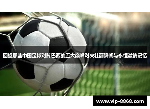 回望那些中国足球对阵巴西的五大巅峰对决壮丽瞬间与永恒激情记忆 回望那些中国足球对阵巴西的五大巅峰对决壮丽瞬间与永恒激情记忆